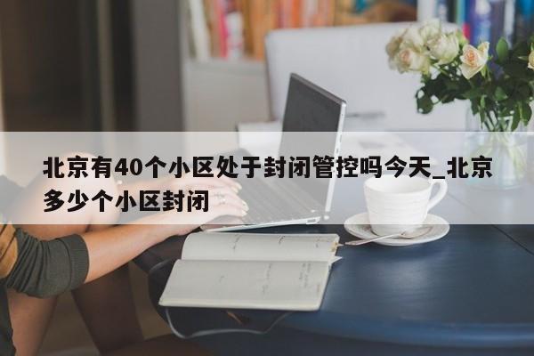 北京有40个小区处于封闭管控吗今天_北京多少个小区封闭