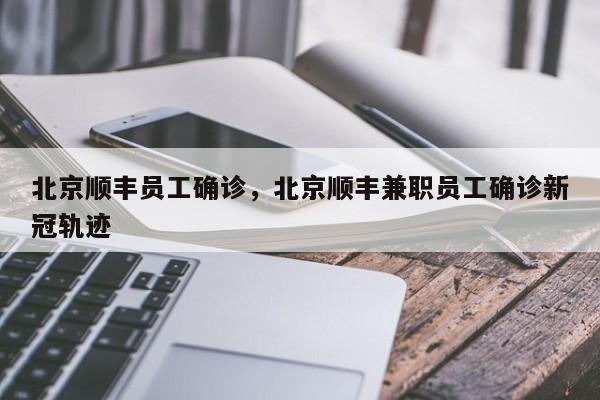 北京顺丰员工确诊，北京顺丰兼职员工确诊新冠轨迹