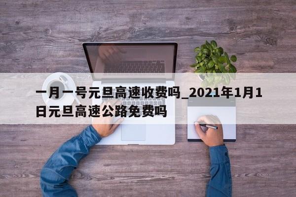 一月一号元旦高速收费吗_2021年1月1日元旦高速公路免费吗