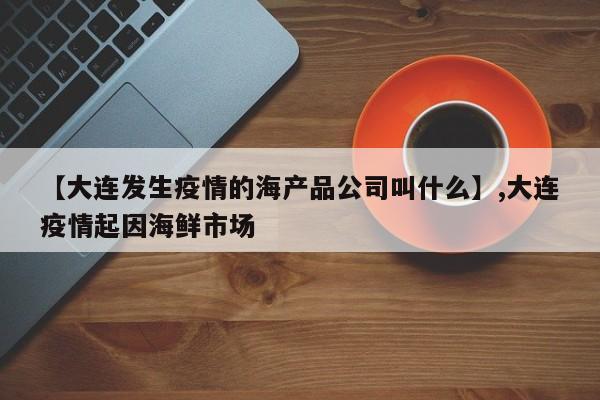 【大连发生疫情的海产品公司叫什么】,大连疫情起因海鲜市场