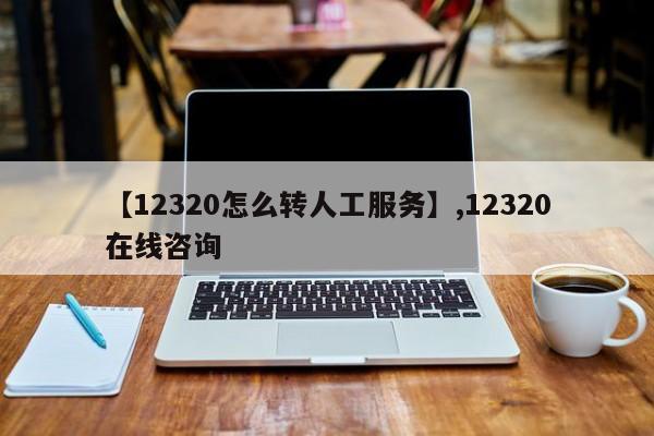 详细阅读:【12320怎么转人工服务】,12320在线咨询 【12320怎么转人工服务】,12320在线咨询