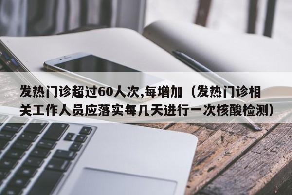 发热门诊超过60人次,每增加(发热门诊相关工作人员应落实每几天进行一次核酸检测)
