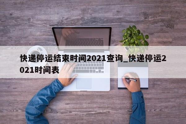 快递停运结束时间2021查询_快递停运2021时间表