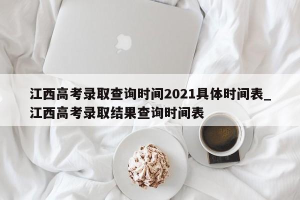 江西高考录取查询时间2021具体时间表_江西高考录取结果查询时间表