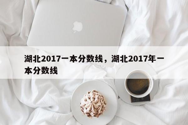 详细阅读:湖北2017一本分数线,湖北2017年一本分数线 湖北2017一本分数线,湖北2017年一本分数线