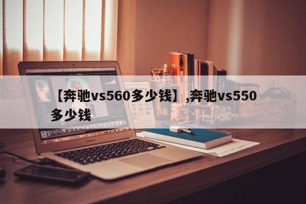 详细阅读:【奔驰vs560多少钱】,奔驰vs550多少钱 【奔驰vs560多少钱】,奔驰vs550多少钱