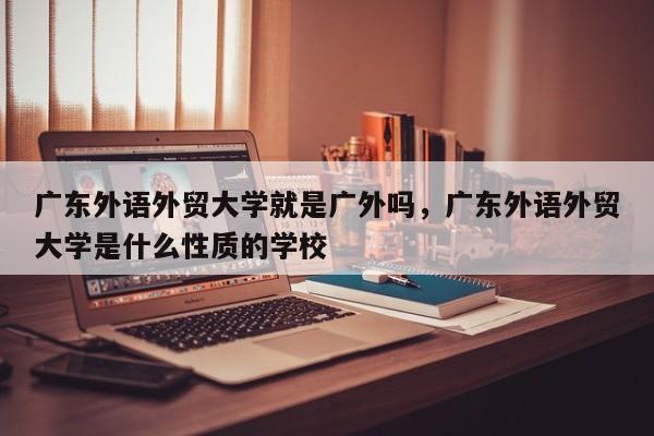 详细阅读:广东外语外贸大学就是广外吗,广东外语外贸大学是什么性质的学校 广东外语外贸大学就是广外吗,广东外语外贸大学是什么性质的学校