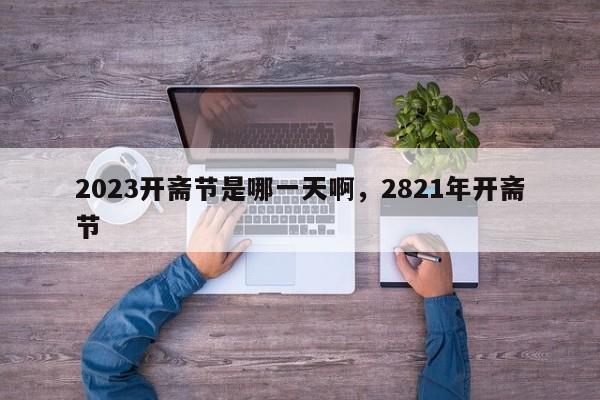 详细阅读:2023开斋节是哪一天啊,2821年开斋节 2023开斋节是哪一天啊,2821年开斋节