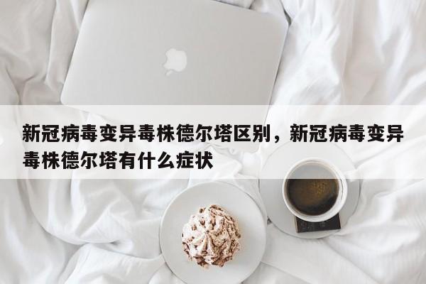 详细阅读:新冠病毒变异毒株德尔塔区别,新冠病毒变异毒株德尔塔有什么症状 新冠病毒变异毒株德尔塔区别,新冠病毒变异毒株德尔塔有什么症状