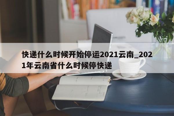 详细阅读:快递什么时候开始停运2021云南_2021年云南省什么时候停快递 快递什么时候开始停运2021云南_2021年云南省什么时候停快递
