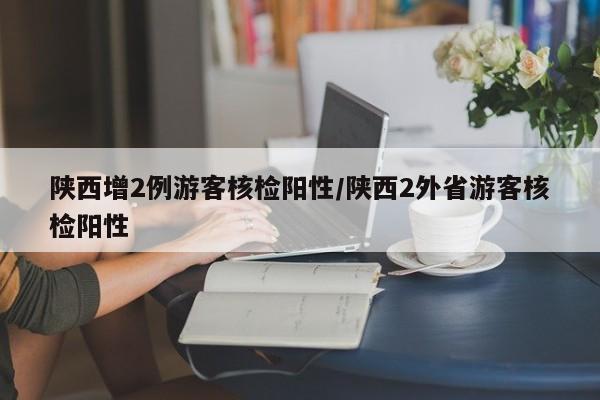 详细阅读:陕西增2例游客核检阳性/陕西2外省游客核检阳性 陕西增2例游客核检阳性/陕西2外省游客核检阳性
