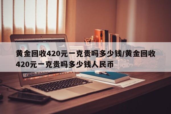 黄金回收420元一克贵吗多少钱/黄金回收420元一克贵吗多少钱人民币