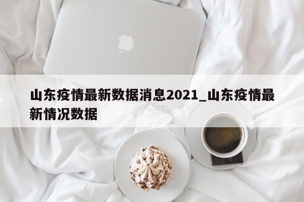 山东疫情最新数据消息2021_山东疫情最新情况数据