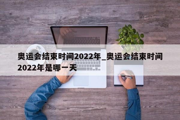 详细阅读:奥运会结束时间2022年_奥运会结束时间2022年是哪一天 奥运会结束时间2022年_奥运会结束时间2022年是哪一天