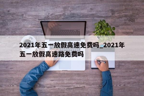 2021年五一放假高速免费吗_2021年五一放假高速路免费吗