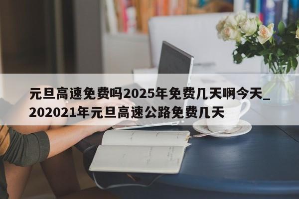 元旦高速免费吗2025年免费几天啊今天_202021年元旦高速公路免费几天