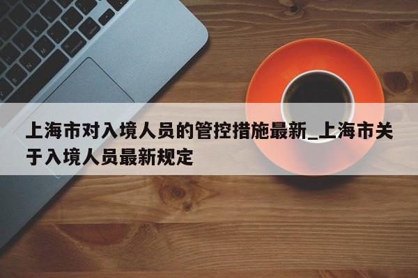 上海市对入境人员的管控措施最新_上海市关于入境人员最新规定