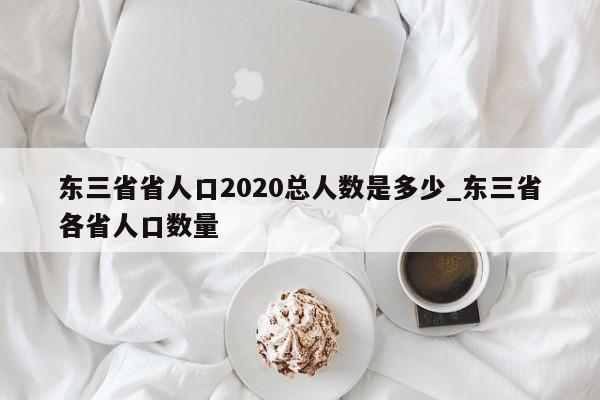 详细阅读:东三省省人口2020总人数是多少_东三省各省人口数量 东三省省人口2020总人数是多少_东三省各省人口数量