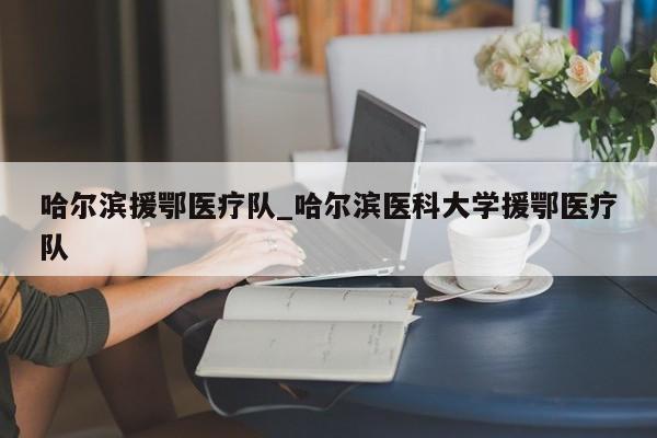 详细阅读:哈尔滨援鄂医疗队_哈尔滨医科大学援鄂医疗队 哈尔滨援鄂医疗队_哈尔滨医科大学援鄂医疗队