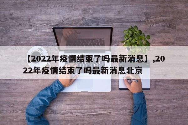详细阅读:【2022年疫情结束了吗最新消息】,2022年疫情结束了吗最新消息北京 【2022年疫情结束了吗最新消息】,2022年疫情结束了吗最新消息北京