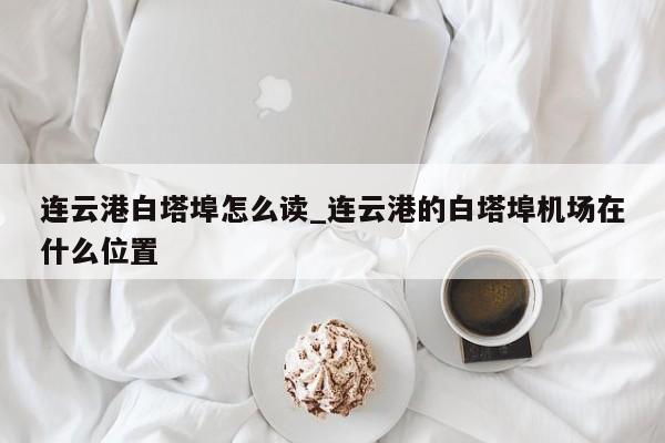 详细阅读:连云港白塔埠怎么读_连云港的白塔埠机场在什么位置 连云港白塔埠怎么读_连云港的白塔埠机场在什么位置