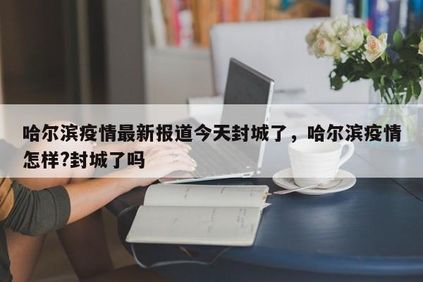 详细阅读:哈尔滨疫情最新报道今天封城了,哈尔滨疫情怎样?封城了吗 哈尔滨疫情最新报道今天封城了,哈尔滨疫情怎样?封城了吗