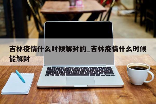 吉林疫情什么时候解封的_吉林疫情什么时候能解封