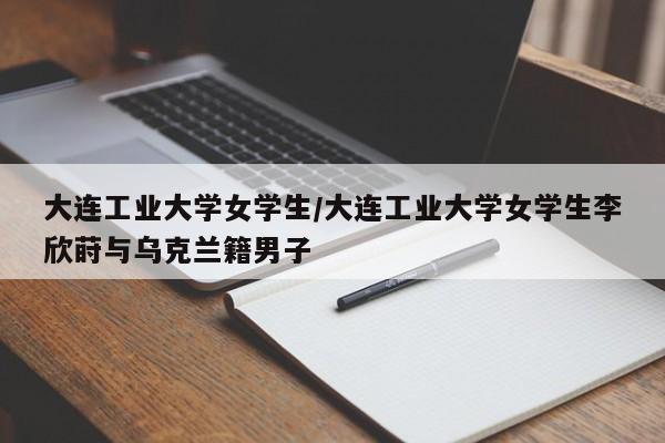 详细阅读:大连工业大学女学生/大连工业大学女学生李欣莳与乌克兰籍男子 大连工业大学女学生/大连工业大学女学生李欣莳与乌克兰籍男子