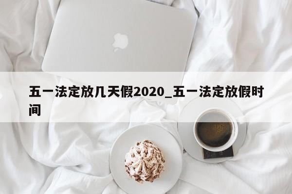 详细阅读:五一法定放几天假2020_五一法定放假时间 五一法定放几天假2020_五一法定放假时间