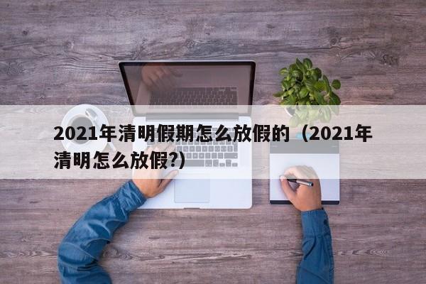 详细阅读:2021年清明假期怎么放假的(2021年清明怎么放假?) 2021年清明假期怎么放假的(2021年清明怎么放假?)
