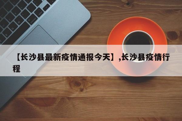 详细阅读:【长沙县最新疫情通报今天】,长沙县疫情行程 【长沙县最新疫情通报今天】,长沙县疫情行程