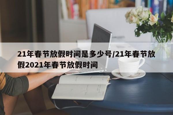 21年春节放假时间是多少号/21年春节放假2021年春节放假时间