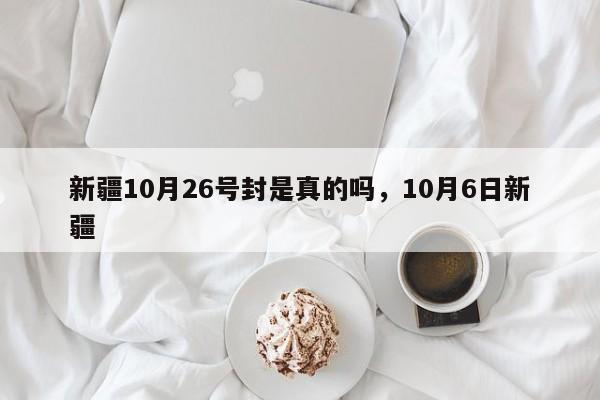 详细阅读:新疆10月26号封是真的吗,10月6日新疆 新疆10月26号封是真的吗,10月6日新疆