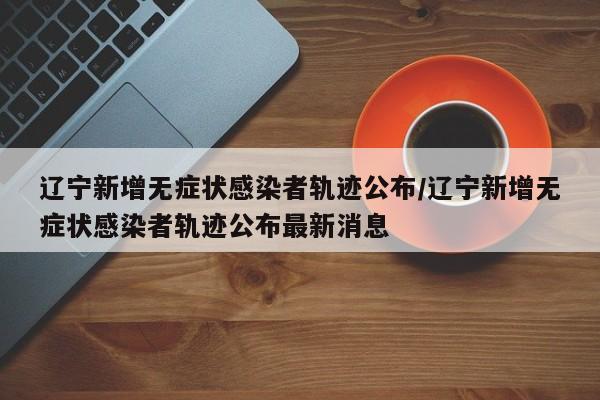 详细阅读:辽宁新增无症状感染者轨迹公布/辽宁新增无症状感染者轨迹公布最新消息 辽宁新增无症状感染者轨迹公布/辽宁新增无症状感染者轨迹公布最新消息