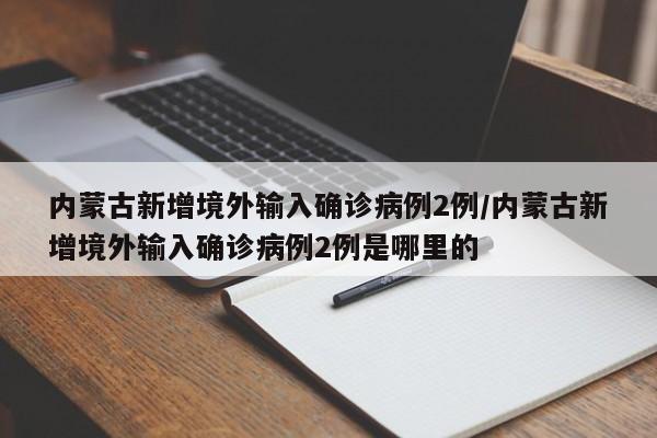 详细阅读:内蒙古新增境外输入确诊病例2例/内蒙古新增境外输入确诊病例2例是哪里的 内蒙古新增境外输入确诊病例2例/内蒙古新增境外输入确诊病例2例是哪里的
