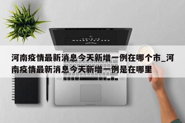 详细阅读:河南疫情最新消息今天新增一例在哪个市_河南疫情最新消息今天新增一例是在哪里 河南疫情最新消息今天新增一例在哪个市_河南疫情最新消息今天新增一例是在哪里