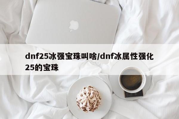 详细阅读:dnf25冰强宝珠叫啥/dnf冰属性强化25的宝珠 dnf25冰强宝珠叫啥/dnf冰属性强化25的宝珠
