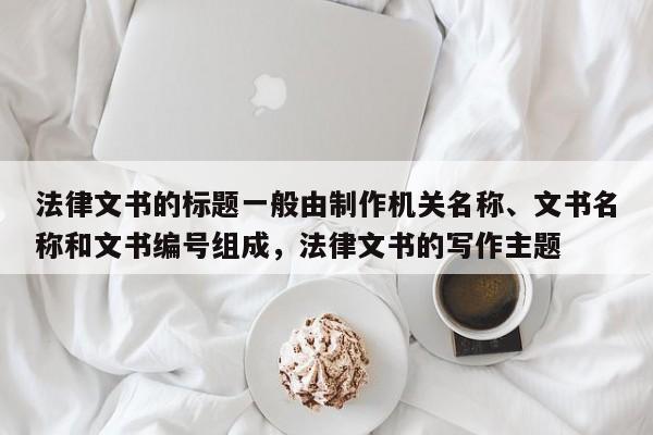详细阅读:法律文书的标题一般由制作机关名称、文书名称和文书编号组成,法律文书的写作主题 法律文书的标题一般由制作机关名称、文书名称和文书编号组成,法律文书的写作主题