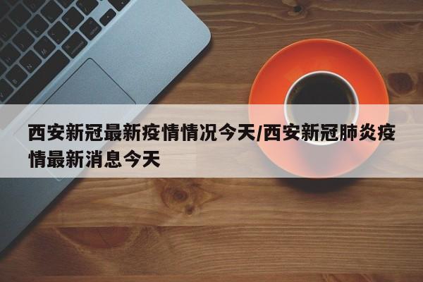 西安新冠最新疫情情况今天/西安新冠肺炎疫情最新消息今天