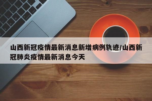 详细阅读:山西新冠疫情最新消息新增病例轨迹/山西新冠肺炎疫情最新消息今天 山西新冠疫情最新消息新增病例轨迹/山西新冠肺炎疫情最新消息今天