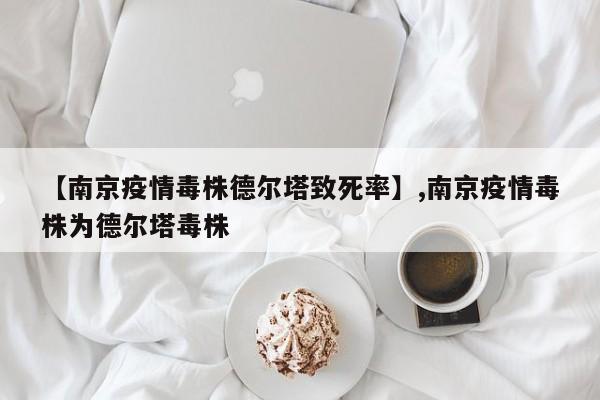 详细阅读:【南京疫情毒株德尔塔致死率】,南京疫情毒株为德尔塔毒株 【南京疫情毒株德尔塔致死率】,南京疫情毒株为德尔塔毒株