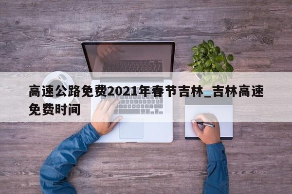 详细阅读:高速公路免费2021年春节吉林_吉林高速免费时间 高速公路免费2021年春节吉林_吉林高速免费时间