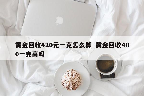 黄金回收420元一克怎么算_黄金回收400一克高吗