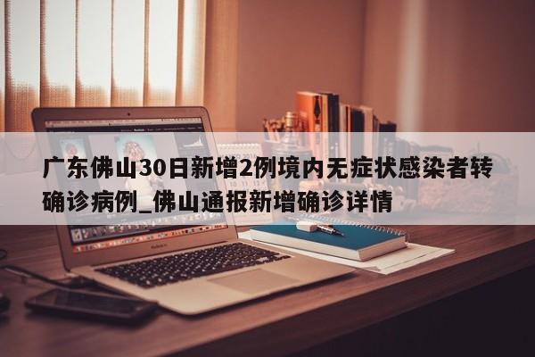 广东佛山30日新增2例境内无症状感染者转确诊病例_佛山通报新增确诊详情