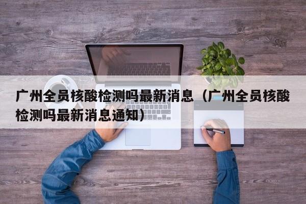 详细阅读:广州全员核酸检测吗最新消息(广州全员核酸检测吗最新消息通知) 广州全员核酸检测吗最新消息(广州全员核酸检测吗最新消息通知)