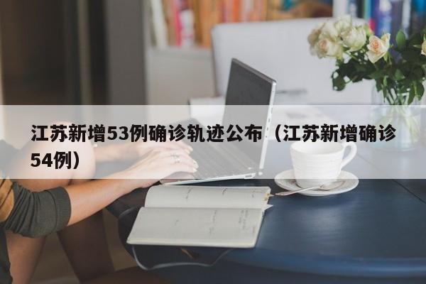 详细阅读:江苏新增53例确诊轨迹公布(江苏新增确诊54例) 江苏新增53例确诊轨迹公布(江苏新增确诊54例)
