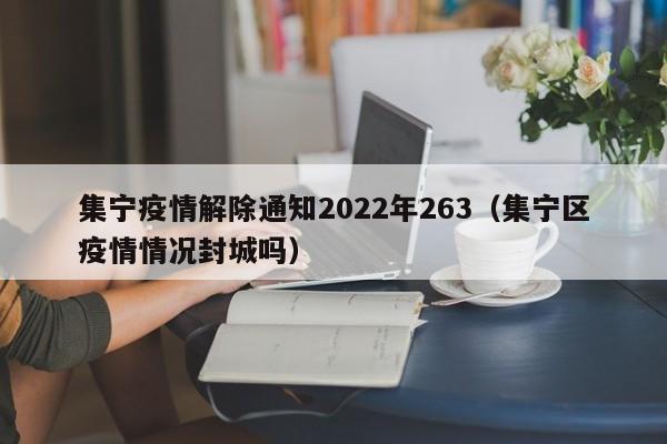 详细阅读:集宁疫情解除通知2022年263(集宁区疫情情况封城吗) 集宁疫情解除通知2022年263(集宁区疫情情况封城吗)