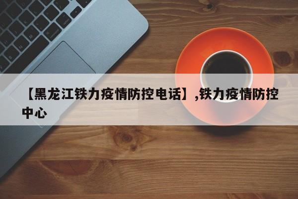 【黑龙江铁力疫情防控电话】,铁力疫情防控中心