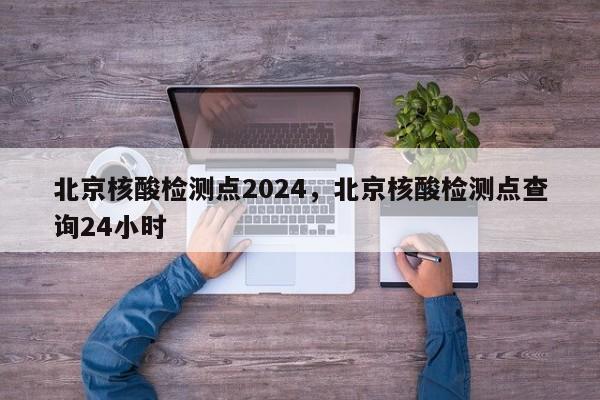 北京核酸检测点2024，北京核酸检测点查询24小时