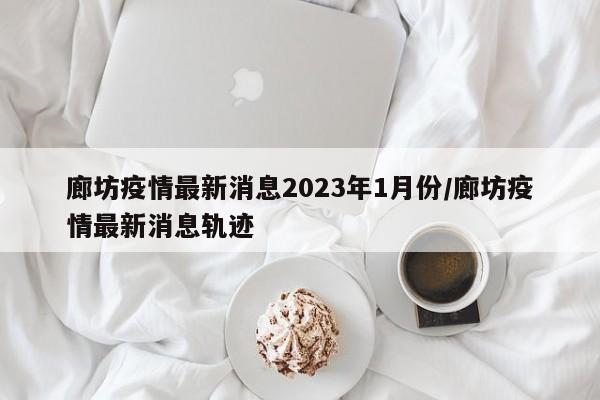 廊坊疫情最新消息2023年1月份/廊坊疫情最新消息轨迹